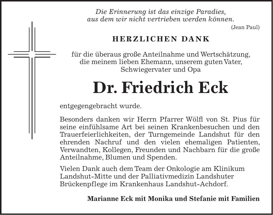  Die Erinnerung ist das einzige Paradies, aus dem wir nicht vertrieben werden können. (Jean Paul) Herzlichen Dank für die überaus große Anteilnahme und Wertschätzung, die meinem lieben Ehemann, unserem guten Vater, Schwiegervater und Opa Dr. Friedrich Eck entgegengebracht wurde. Besonders danken wir Herrn Pfarrer Wölfl von St. Pius für seine einfühlsame Art bei seinen Krankenbesuchen und den Trauerfeierlichkeiten, der Turngemeinde Landshut für den ehrenden Nachruf und den vielen ehemaligen Patienten, Verwandten, Kollegen, Freunden und Nachbarn für die große Anteilnahme, Blumen und Spenden. Vielen Dank auch dem Team der Onkologie am Klinikum Landshut-Mitte und der Palliativmedizin Landshuter Brückenpflege im Krankenhaus Landshut-Achdorf. Marianne Eck mit Monika und Stefanie mit Familien
