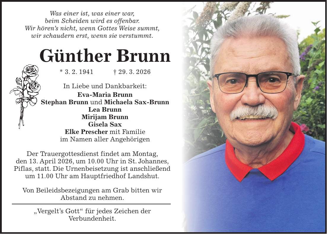 Was einer ist, was einer war, beim Scheiden wird es offenbar. Wir hören's nicht, wenn Gottes Weise summt, wir schaudern erst, wenn sie verstummt. Günther Brunn * 3. 2. 1941 + 29. 3. 2026 In Liebe und Dankbarkeit: Eva-Maria Brunn Stephan Brunn und Michaela Sax-Brunn Lea Brunn Mirijam Brunn Gisela Sax Elke Prescher mit Familie im Namen aller Angehörigen Der Trauergottesdienst findet am Montag, den 13. April 2026, um 10.00 Uhr in St. Johannes, Piflas, statt. Die Urnenbeisetzung ist anschließend um 11.00 Uhr am Hauptfriedhof Landshut. Von Beileidsbezeigungen am Grab bitten wir Abstand zu nehmen. 'Vergelt's Gott' für jedes Zeichen der Verbundenheit.