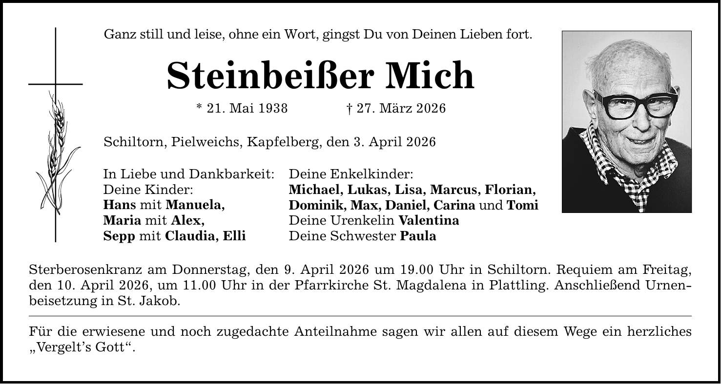 Ganz still und leise, ohne ein Wort, gingst Du von Deinen Lieben fort.Steinbeißer Mich* 21. Mai 1938 _ 27. März 2026Schiltorn, Pielweichs, Kapfelberg, den 3. April 2026In Liebe und Dankbarkeit:Deine Kinder:Hans mit Manuela,Maria mit Alex,Sepp mit Claudia, ElliDeine Enkelkinder:Michael, Lukas, Lisa, Marcus, Florian,Dominik, Max, Daniel, Carina und TomiDeine Urenkelin ValentinaDeine Schwester PaulaSterberosenkranz am Donnerstag, den 9. April 2026 um 19.00 Uhr in Schiltorn. Requiem am Freitag, den 10. April 2026, um 11.00 Uhr in der Pfarrkirche St. Magdalena in Plattling. Anschließend Urnenbeisetzung in St. Jakob.Für die erwiesene und noch zugedachte Anteilnahme sagen wir allen auf diesem Wege ein herzliches 