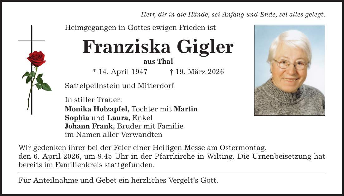 Herr, dir in die Hände, sei Anfang und Ende, sei alles gelegt. Heimgegangen in Gottes ewigen Frieden ist Franziska Gigler aus Thal * 14. April 1947 _ 19. März 2026 Sattelpeilnstein und Mitterdorf In stiller Trauer: Monika Holzapfel, Tochter mit Martin Sophia und Laura, Enkel Johann Frank, Bruder mit Familie im Namen aller Verwandten Wir gedenken ihrer bei der Feier einer Heiligen Messe am Ostermontag, den 6. April 2026, um 9.45 Uhr in der Pfarrkirche in Wilting. Die Urnenbeisetzung hat bereits im Familienkreis stattgefunden. Für Anteilnahme und Gebet ein herzliches Vergelt's Gott.