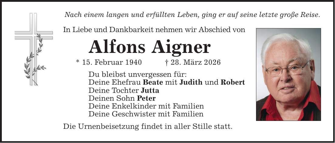 Nach einem langen und erfüllten Leben, ging er auf seine letzte große Reise. In Liebe und Dankbarkeit nehmen wir Abschied von Alfons Aigner * 15. Februar 1940 _ 28. März 2026 Du bleibst unvergessen für: Deine Ehefrau Beate mit Judith und Robert Deine Tochter Jutta Deinen Sohn Peter Deine Enkelkinder mit Familien Deine Geschwister mit Familien Die Urnenbeisetzung findet in aller Stille statt.