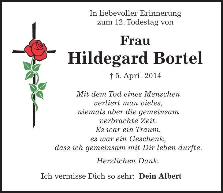  In liebevoller Erinnerung zum 12. Todestag von Frau Hildegard Bortel + 5. April 2014 Mit dem Tod eines Menschen verliert man vieles, niemals aber die gemeinsam verbrachte Zeit. Es war ein Traum, es war ein Geschenk, dass ich gemeinsam mit Dir leben durfte. Herzlichen Dank. Ich vermisse Dich so sehr: Dein Albert