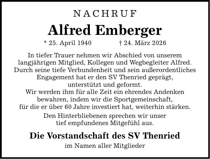Nachruf ALFRED EMBERGER * 25. April 1940 _ 24. März 2026 In tiefer Trauer nehmen wir Abschied von unserem langjährigen Mitglied, Kollegen und Wegbegleiter Alfred. Durch seine tiefe Verbundenheit und sein außerordentliches Engagement hat er den SV Thenried geprägt, unterstützt und geformt. Wir werden ihm für alle Zeit ein ehrendes Andenken bewahren, indem wir die Sportgemeinschaft, für die er über 60 Jahre investiert hat, weiterhin stärken. Den Hinterbliebenen sprechen wir unser tief empfundenes Mitgefühl aus. Die Vorstandschaft des SV Thenried im Namen aller Mitglieder