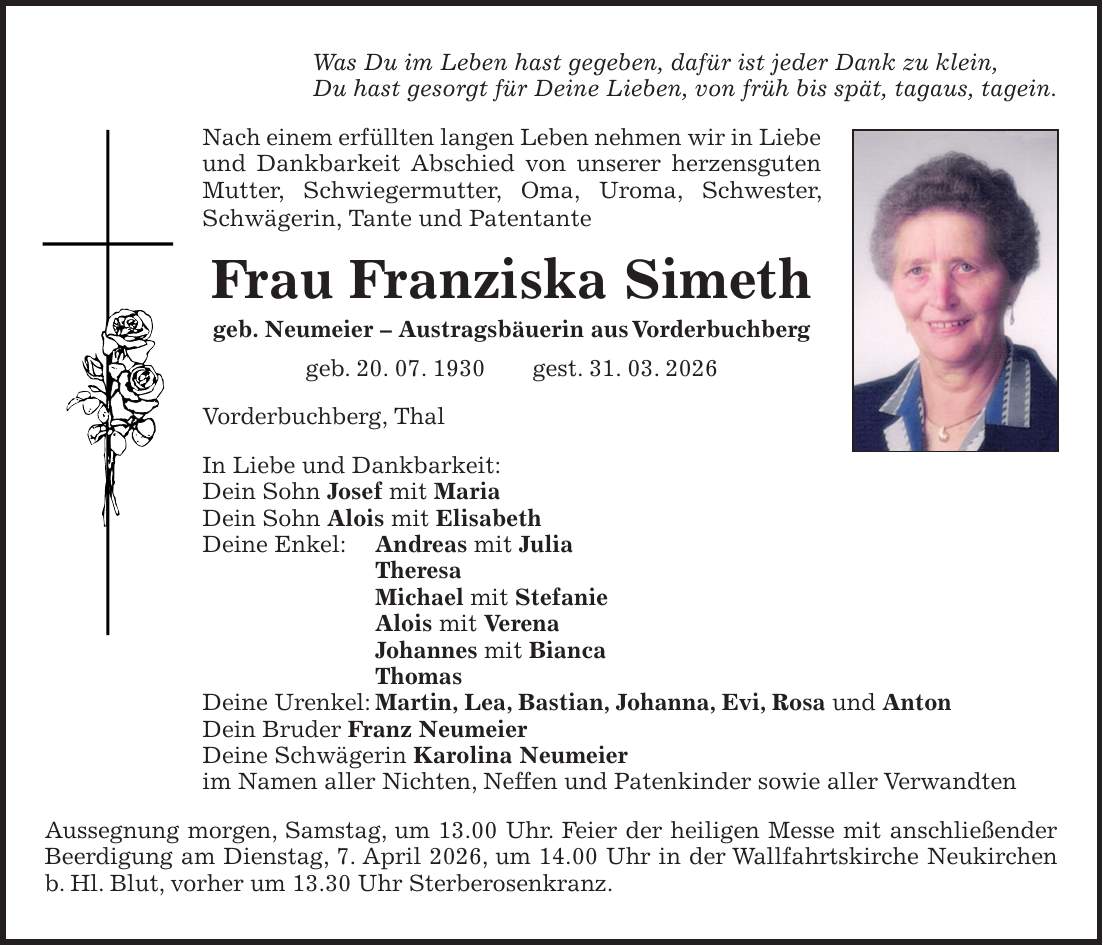 Was Du im Leben hast gegeben, dafür ist jeder Dank zu klein, Du hast gesorgt für Deine Lieben, von früh bis spät, tagaus, tagein. Nach einem erfüllten langen Leben nehmen wir in Liebe und Dankbarkeit Abschied von unserer herzensguten Mutter, Schwiegermutter, Oma, Uroma, Schwester, Schwägerin, Tante und Patentante Frau Franziska Simeth geb. Neumeier - Austragsbäuerin aus Vorderbuchberg geb. 20. 07. 1930 gest. 31. 03. 2026 Vorderbuchberg, Thal In Liebe und Dankbarkeit: Dein Sohn Josef mit Maria Dein Sohn Alois mit Elisabeth Deine Enkel: Andreas mit Julia Theresa Michael mit Stefanie Alois mit Verena Johannes mit Bianca Thomas Deine Urenkel: Martin, Lea, Bastian, Johanna, Evi, Rosa und Anton Dein Bruder Franz Neumeier Deine Schwägerin Karolina Neumeier im Namen aller Nichten, Neffen und Patenkinder sowie aller Verwandten Aussegnung morgen, Samstag, um 13.00 Uhr. Feier der heiligen Messe mit anschließender Beerdigung am Dienstag, 7. April 2026, um 14.00 Uhr in der Wallfahrtskirche Neukirchen b. Hl. Blut, vorher um 13.30 Uhr Sterberosenkranz.