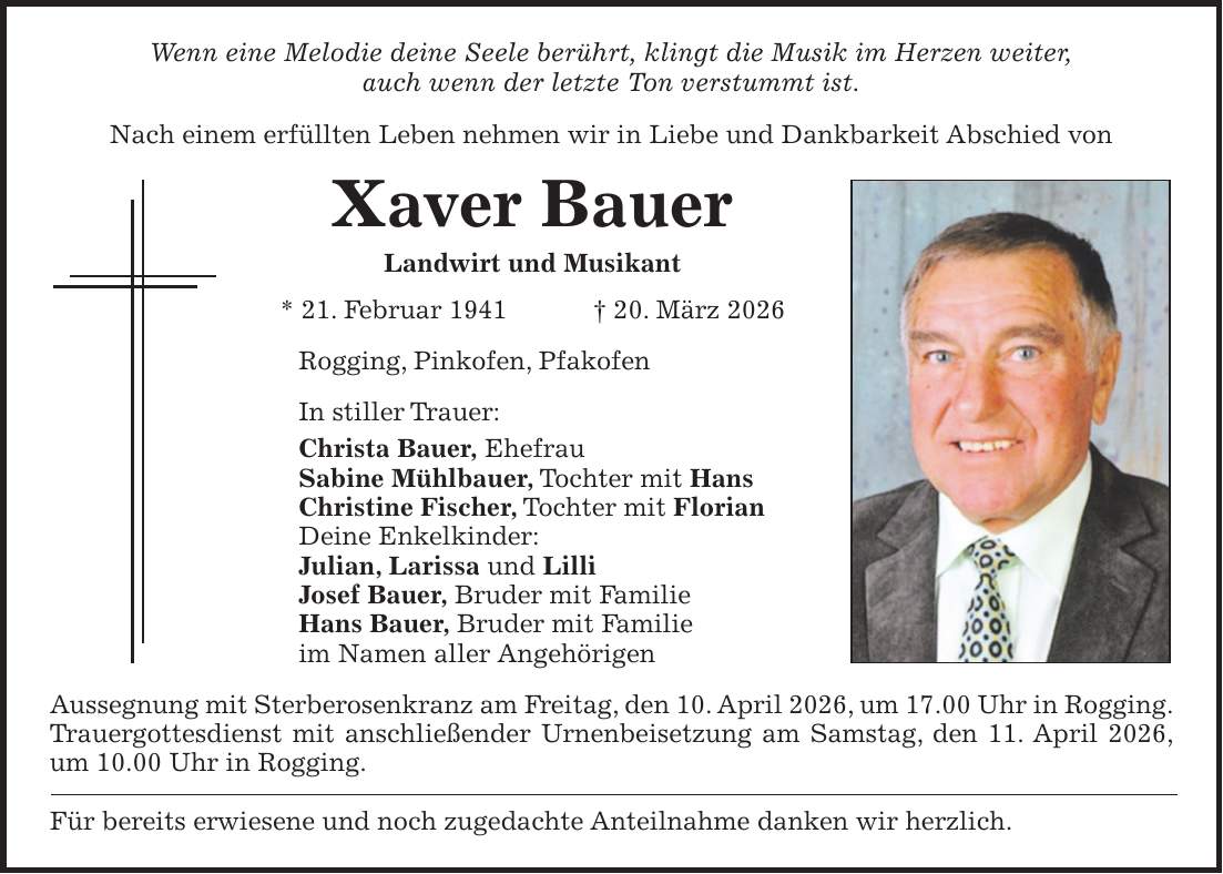 Wenn eine Melodie deine Seele berührt, klingt die Musik im Herzen weiter, auch wenn der letzte Ton verstummt ist. Nach einem erfüllten Leben nehmen wir in Liebe und Dankbarkeit Abschied von Xaver Bauer Landwirt und Musikant * 21. Februar 1941 + 20. März 2026 Rogging, Pinkofen, Pfakofen In stiller Trauer: Christa Bauer, Ehefrau Sabine Mühlbauer, Tochter mit Hans Christine Fischer, Tochter mit Florian Deine Enkelkinder: Julian, Larissa und Lilli Josef Bauer, Bruder mit Familie Hans Bauer, Bruder mit Familie im Namen aller Angehörigen Aussegnung mit Sterberosenkranz am Freitag, den 10. April 2026, um 17.00 Uhr in Rogging. Trauergottesdienst mit anschließender Urnenbeisetzung am Samstag, den 11. April 2026, um 10.00 Uhr in Rogging. Für bereits erwiesene und noch zugedachte Anteilnahme danken wir herzlich.
