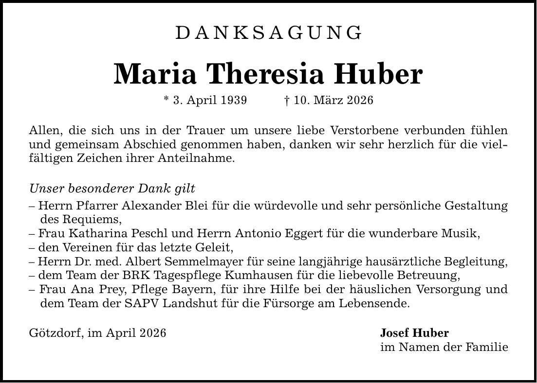 DANKSAGUNG Maria Theresia Huber * 3. April 1939 _ 10. März 2026 Allen, die sich uns in der Trauer um unsere liebe Verstorbene verbunden fühlen und gemeinsam Abschied genommen haben, danken wir sehr herzlich für die vielfältigen Zeichen ihrer Anteilnahme. Unser besonderer Dank gilt - Herrn Pfarrer Alexander Blei für die würdevolle und sehr persönliche Gestaltung des Requiems, - Frau Katharina Peschl und Herrn Antonio Eggert für die wunderbare Musik, - den Vereinen für das letzte Geleit, - Herrn Dr. med. Albert Semmelmayer für seine langjährige hausärztliche Begleitung, - dem Team der BRK Tagespflege Kumhausen für die liebevolle Betreuung, - Frau Ana Prey, Pflege Bayern, für ihre Hilfe bei der häuslichen Versorgung und dem Team der SAPV Landshut für die Fürsorge am Lebensende. Götzdorf, im April 2026 Josef Huber im Namen der Familie