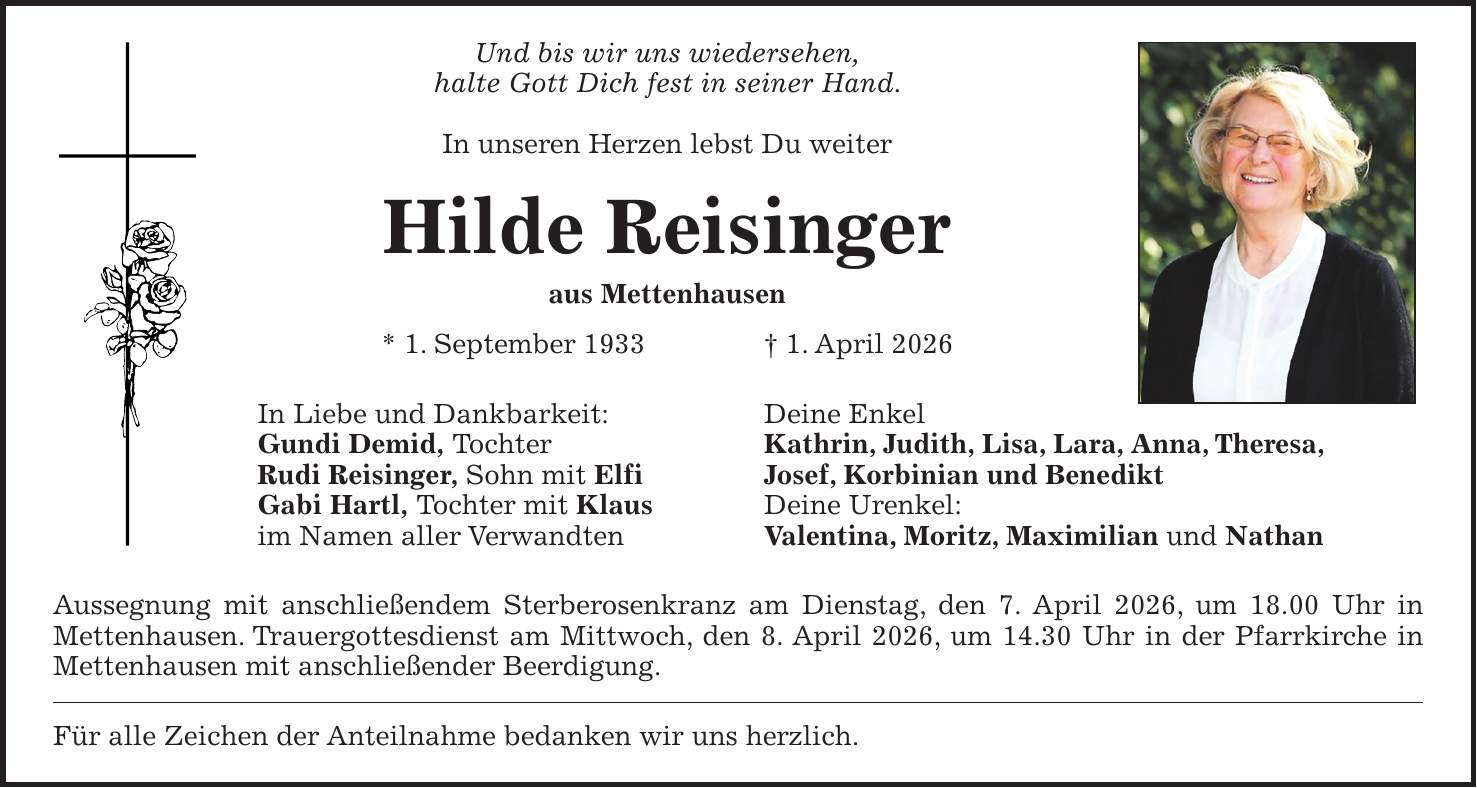 Und bis wir uns wiedersehen, halte Gott Dich fest in seiner Hand. In unseren Herzen lebst Du weiter Hilde Reisinger aus Mettenhausen * 1. September 1933 + 1. April 2026 In Liebe und Dankbarkeit: Deine Enkel Gundi Demid, Tochter Kathrin, Judith, Lisa, Lara, Anna, Theresa, Rudi Reisinger, Sohn mit Elfi Josef, Korbinian und Benedikt Gabi Hartl, Tochter mit Klaus Deine Urenkel: im Namen aller Verwandten Valentina, Moritz, Maximilian und Nathan Aussegnung mit anschließendem Sterberosenkranz am Dienstag, den 7. April 2026, um 18.00 Uhr in Mettenhausen. Trauergottesdienst am Mittwoch, den 8. April 2026, um 14.30 Uhr in der Pfarrkirche in Mettenhausen mit anschließender Beerdigung. Für alle Zeichen der Anteilnahme bedanken wir uns herzlich.