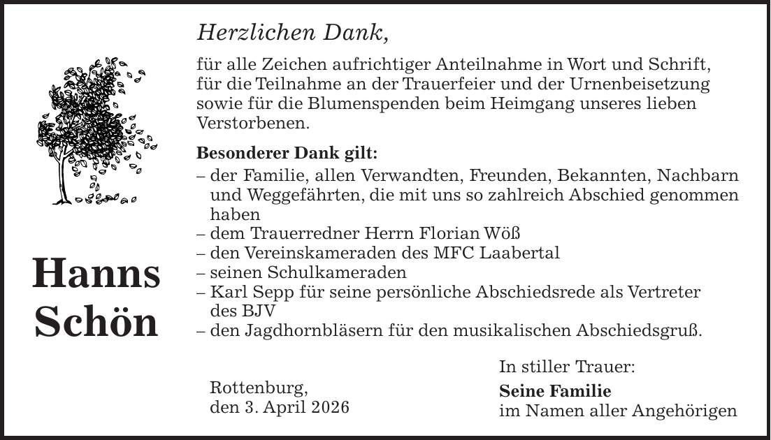 Herzlichen Dank, für alle Zeichen aufrichtiger Anteilnahme in Wort und Schrift, für die Teilnahme an der Trauerfeier und der Urnenbeisetzung sowie für die Blumenspenden beim Heimgang unseres lieben Verstorbenen. Besonderer Dank gilt: - der Familie, allen Verwandten, Freunden, Bekannten, Nachbarn und Weggefährten, die mit uns so zahlreich Abschied genommen haben - dem Trauerredner Herrn Florian Wöß - den Vereinskameraden des MFC Laabertal - seinen Schulkameraden - Karl Sepp für seine persönliche Abschiedsrede als Vertreter des BJV - den Jagdhornbläsern für den musikalischen Abschiedsgruß. In stiller Trauer: Seine Familie im Namen aller AngehörigenHanns SchönRottenburg, den 3. April 2026