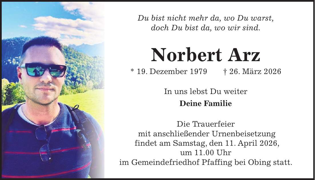 Du bist nicht mehr da, wo Du warst, doch Du bist da, wo wir sind. Norbert Arz * 19. Dezember 1979 + 26. März 2026 In uns lebst Du weiter Deine Familie Die Trauerfeier mit anschließender Urnenbeisetzung findet am Samstag, den 11. April 2026, um 11.00 Uhr im Gemeindefriedhof Pfaffing bei Obing statt.