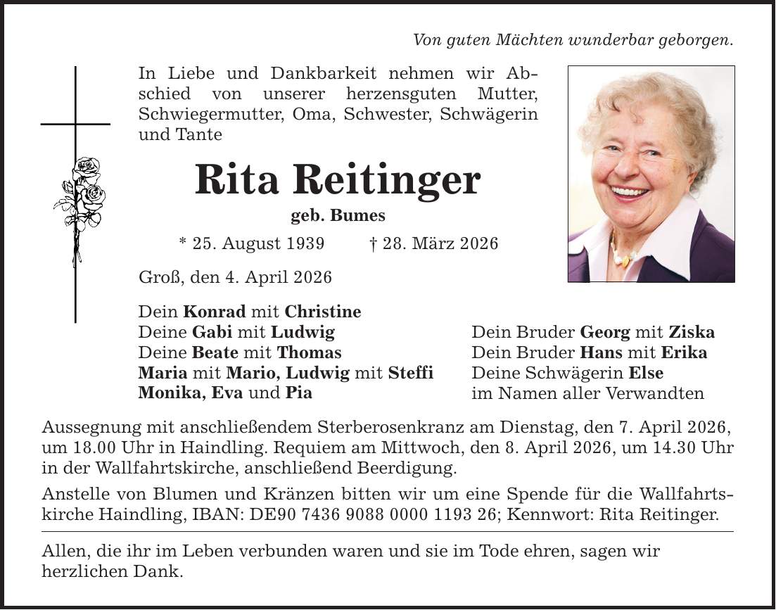 Von guten Mächten wunderbar geborgen. In Liebe und Dankbarkeit nehmen wir Abschied von unserer herzensguten Mutter, Schwiegermutter, Oma, Schwester, Schwägerin und Tante Rita Reitinger geb. Bumes * 25. August 1939 _ 28. März 2026 Groß, den 4. April 2026 Dein Konrad mit Christine Deine Gabi mit Ludwig Deine Beate mit Thomas Maria mit Mario, Ludwig mit Steffi Monika, Eva und Pia Aussegnung mit anschließendem Sterberosenkranz am Dienstag, den 7. April 2026, um 18.00 Uhr in Haindling. Requiem am Mittwoch, den 8. April 2026, um 14.30 Uhr in der Wallfahrtskirche, anschließend Beerdigung. Anstelle von Blumen und Kränzen bitten wir um eine Spende für die Wallfahrtskirche Haindling, IBAN: DE***; Kennwort: Rita Reitinger. Allen, die ihr im Leben verbunden waren und sie im Tode ehren, sagen wir herzlichen Dank. Dein Bruder Georg mit Ziska Dein Bruder Hans mit Erika Deine Schwägerin Else im Namen aller Verwandten