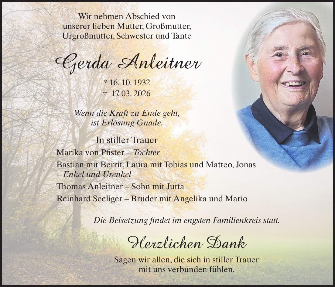  Wir nehmen Abschied von unserer lieben Mutter, Großmutter, Urgroßmutter, Schwester und Tante Gerda Anleitner * 16. 10. 1932 + 17. 03. 2026 Wenn die Kraft zu Ende geht, ist Erlösung Gnade. In stiller Trauer Marika von Pfister - Tochter Bastian mit Berrit, Laura mit Tobias und Matteo, Jonas - Enkel und Urenkel Thomas Anleitner - Sohn mit Jutta Reinhard Seeliger - Bruder mit Angelika und Mario Die Beisetzung findet im engsten Familienkreis statt. Herzlichen Dank Sagen wir allen, die sich in stiller Trauer mit uns verbunden fühlen.