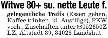 Witwe 80+ su. nette Leute f.gelegentliche Treffs (Essen gehen, Kaffee trinken, kl. Ausflüge), PKW vorh., Zuschriften unter _***Z LZ, Altstadt 89, 84028 Landshut