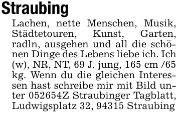 StraubingLachen, nette Menschen, Musik, Städtetouren, Kunst, Garten, radln, ausgehen und all die schönen Dinge des Lebens liebe ich. Ich (w), NR, NT, 69 J. jung, 165 cm /65 kg. Wenn du die gleichen Interessen hast schreibe mir mit Bild unter ***Z Straubinger Tagblatt, Ludwigsplatz 32, 94315 Straubing