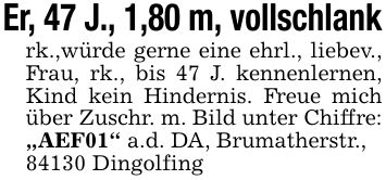 Er, 47 J., 1,80 m, vollschlank rk.,würde gerne eine ehrl., liebev., Frau, rk., bis 47 J. kennenlernen, Kind kein Hindernis. Freue mich über Zuschr. m. Bild unter Chiffre: 