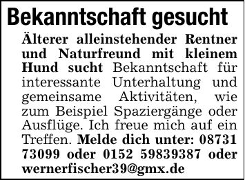 Bekanntschaft gesuchtÄlterer alleinstehender Rentner und Naturfreund mit kleinem Hund sucht Bekanntschaft für interessante Unterhaltung und gemeinsame Aktivitäten, wie zum Beispiel Spaziergänge oder Ausflüge. Ich freue mich auf ein Treffen. Melde dich unter: *** oder *** oder wernerfischer39@gmx.de