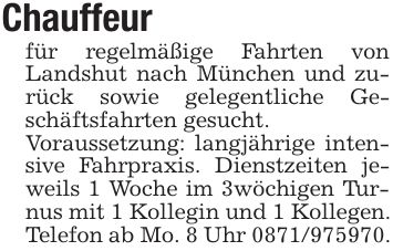 Chauffeur für regelmäßige Fahrten von Landshut nach München und zurück sowie gelegentliche Geschäftsfahrten gesucht. Voraussetzung: langjährige intensive Fahrpraxis. Dienstzeiten jeweils 1 Woche im 3wöchigen Turnus mit 1 Kollegin und 1 Kollegen. Telefon ab Mo. 8 Uhr ***. 