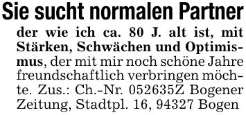 Sie sucht normalen Partnerder wie ich ca. 80 J. alt ist, mit Stärken, Schwächen und Optimismus, der mit mir noch schöne Jahre freundschaftlich verbringen möchte. Zus.: Ch.-Nr. ***Z Bogener Zeitung, Stadtpl. 16, 94327 Bogen