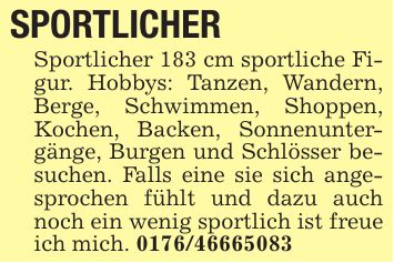 SPORTLICHER Sportlicher 183 cm sportliche Figur. Hobbys: Tanzen, Wandern, Berge, Schwimmen, Shoppen, Kochen, Backen, Sonnenuntergänge, Burgen und Schlösser besuchen. Falls eine sie sich angesprochen fühlt und dazu auch noch ein wenig sportlich ist freue ich mich. ***