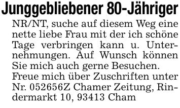 Junggebliebener 80-JährigerNR/NT, suche auf diesem Weg eine nette liebe Frau mit der ich schöne Tage verbringen kann u. Unternehmungen. Auf Wunsch können Sie mich auch gerne Besuchen.Freue mich über Zuschriften unter Nr. ***Z Chamer Zeitung, Rindermarkt 10, 93413 Cham