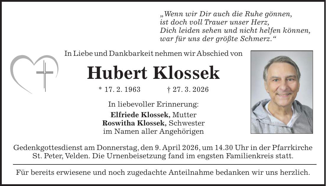 'Wenn wir Dir auch die Ruhe gönnen, ist doch voll Trauer unser Herz, Dich leiden sehen und nicht helfen können, war für uns der größte Schmerz.' In Liebe und Dankbarkeit nehmen wir Abschied von Hubert Klossek * 17. 2. 1963 + 27. 3. 2026 In liebevoller Erinnerung: Elfriede Klossek, Mutter Roswitha Klossek, Schwester im Namen aller Angehörigen Gedenkgottesdienst am Donnerstag, den 9. April 2026, um 14.30 Uhr in der Pfarrkirche St. Peter, Velden. Die Urnenbeisetzung fand im engsten Familienkreis statt. Für bereits erwiesene und noch zugedachte Anteilnahme bedanken wir uns herzlich.