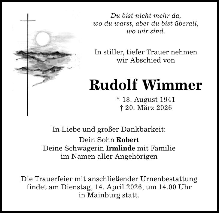 Du bist nicht mehr da, wo du warst, aber du bist überall, wo wir sind. In stiller, tiefer Trauer nehmen wir Abschied von Rudolf Wimmer * 18. August 1941 _ 20. März 2026 In Liebe und großer Dankbarkeit: Dein Sohn Robert Deine Schwägerin Irmlinde mit Familie im Namen aller Angehörigen Die Trauerfeier mit anschließender Urnenbestattung findet am Dienstag, 14. April 2026, um 14.00 Uhr in Mainburg statt.