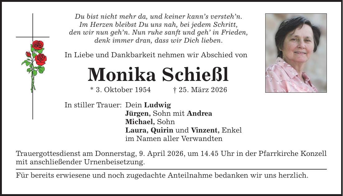 Du bist nicht mehr da, und keiner kann's versteh'n. Im Herzen bleibst Du uns nah, bei jedem Schritt, den wir nun geh'n. Nun ruhe sanft und geh' in Frieden, denk immer dran, dass wir Dich lieben. In Liebe und Dankbarkeit nehmen wir Abschied von Monika Schießl * 3. Oktober 1954 _ 25. März 2026 In stiller Trauer: Dein Ludwig Jürgen, Sohn mit Andrea Michael, Sohn Laura, Quirin und Vinzent, Enkel im Namen aller Verwandten Trauergottesdienst am Donnerstag, 9. April 2026, um 14.45 Uhr in der Pfarrkirche Konzell mit anschließender Urnenbeisetzung. Für bereits erwiesene und noch zugedachte Anteilnahme bedanken wir uns herzlich.