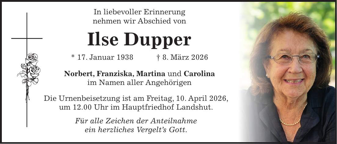  In liebevoller Erinnerung nehmen wir Abschied von Ilse Dupper * 17. Januar 1938 + 8. März 2026 Norbert, Franziska, Martina und Carolina im Namen aller Angehörigen Die Urnenbeisetzung ist am Freitag, 10. April 2026, um 12.00 Uhr im Hauptfriedhof Landshut. Für alle Zeichen der Anteilnahme ein herzliches Vergelt's Gott.