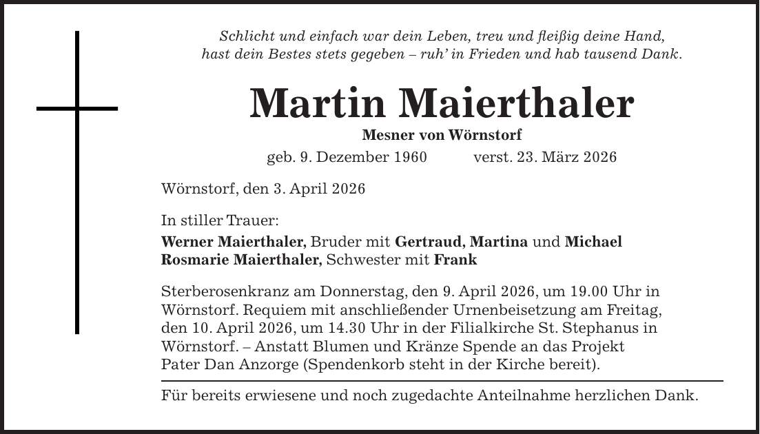 Schlicht und einfach war dein Leben, treu und fleißig deine Hand, hast dein Bestes stets gegeben - ruh' in Frieden und hab tausend Dank. Martin Maierthaler Mesner von Wörnstorf geb. 9. Dezember 1960 verst. 23. März 2026 Wörnstorf, den 3. April 2026 In stiller Trauer: Werner Maierthaler, Bruder mit Gertraud, Martina und Michael Rosmarie Maierthaler, Schwester mit Frank Sterberosenkranz am Donnerstag, den 9. April 2026, um 19.00 Uhr in Wörnstorf. Requiem mit anschließender Urnenbeisetzung am Freitag, den 10. April 2026, um 14.30 Uhr in der Filialkirche St. Stephanus in Wörnstorf. - Anstatt Blumen und Kränze Spende an das Projekt Pater Dan Anzorge (Spendenkorb steht in der Kirche bereit). Für bereits erwiesene und noch zugedachte Anteilnahme herzlichen Dank.