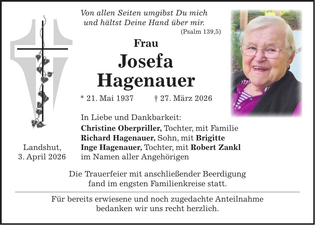  Von allen Seiten umgibst Du mich und hältst Deine Hand über mir. (Psalm 139,5) Frau Josefa Hagenauer * 21. Mai 1937 + 27. März 2026 In Liebe und Dankbarkeit: Christine Oberpriller, Tochter, mit Familie Richard Hagenauer, Sohn, mit Brigitte Landshut, Inge Hagenauer, Tochter, mit Robert Zankl 3. April 2026 im Namen aller Angehörigen Die Trauerfeier mit anschließender Beerdigung fand im engsten Familienkreise statt. Für bereits erwiesene und noch zugedachte Anteilnahme bedanken wir uns recht herzlich.