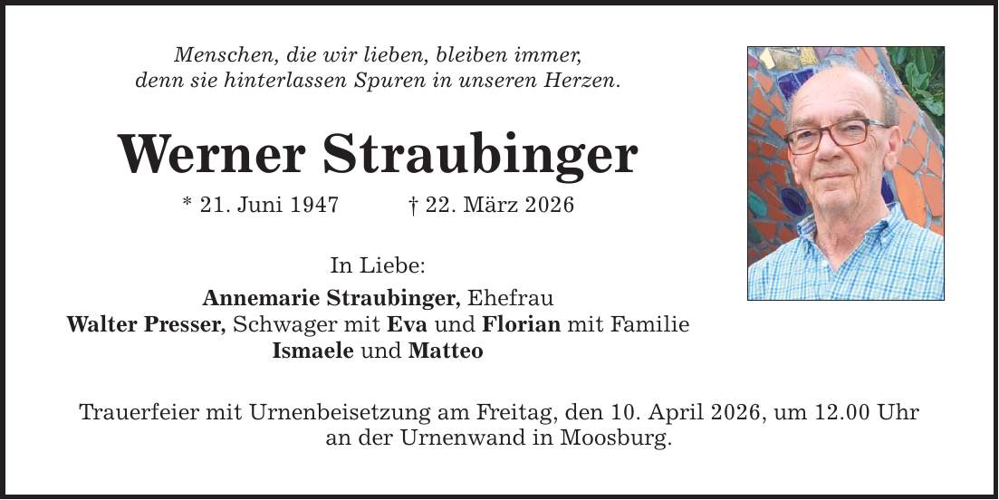 Menschen, die wir lieben, bleiben immer, denn sie hinterlassen Spuren in unseren Herzen. Werner Straubinger * 21. Juni 1947 _ 22. März 2026 In Liebe: Annemarie Straubinger, Ehefrau Walter Presser, Schwager mit Eva und Florian mit Familie Ismaele und Matteo Trauerfeier mit Urnenbeisetzung am Freitag, den 10. April 2026, um 12.00 Uhr an der Urnenwand in Moosburg.