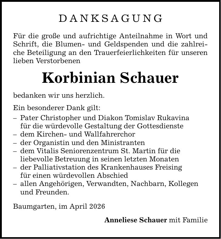 DANKSAGUNG Für die große und aufrichtige Anteilnahme in Wort und Schrift, die Blumen- und Geldspenden und die zahlreiche Beteiligung an den Trauerfeierlichkeiten für unseren lieben Verstorbenen Korbinian Schauer bedanken wir uns herzlich. Ein besonderer Dank gilt: - Pater Christopher und Diakon Tomislav Rukavina für die würdevolle Gestaltung der Gottesdienste - dem Kirchen- und Wallfahrerchor - der Organistin und den Ministranten - dem Vitalis Seniorenzentrum St. Martin für die liebevolle Betreuung in seinen letzten Monaten - der Palliativstation des Krankenhauses Freising für einen würdevollen Abschied - allen Angehörigen, Verwandten, Nachbarn, Kollegen und Freunden. Baumgarten, im April 2026 Anneliese Schauer mit Familie