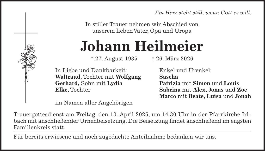 Ein Herz steht still, wenn Gott es will. In stiller Trauer nehmen wir Abschied von unserem lieben Vater, Opa und Uropa Johann Heilmeier * 27. August 1935 + 26. März 2026 In Liebe und Dankbarkeit: Enkel und Urenkel: Waltraud, Tochter mit Wolfgang Sascha Gerhard, Sohn mit Lydia Patrizia mit Simon und Louis Elke, Tochter Sabrina mit Alex, Jonas und Zoe Marco mit Beate, Luisa und Jonah im Namen aller Angehörigen Trauergottesdienst am Freitag, den 10. April 2026, um 14.30 Uhr in der Pfarrkirche Irlbach mit anschließender Urnenbeisetzung. Die Beisetzung findet anschließend im engsten Familienkreis statt. Für bereits erwiesene und noch zugedachte Anteilnahme bedanken wir uns.