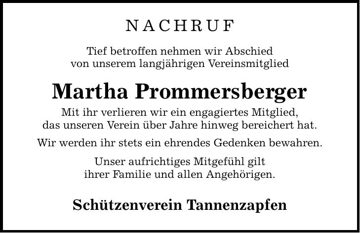 NACHRUF Tief betroffen nehmen wir Abschied von unserem langjährigen Vereinsmitglied Martha Prommersberger Mit ihr verlieren wir ein engagiertes Mitglied, das unseren Verein über Jahre hinweg bereichert hat. Wir werden ihr stets ein ehrendes Gedenken bewahren. Unser aufrichtiges Mitgefühl gilt ihrer Familie und allen Angehörigen. Schützenverein Tannenzapfen