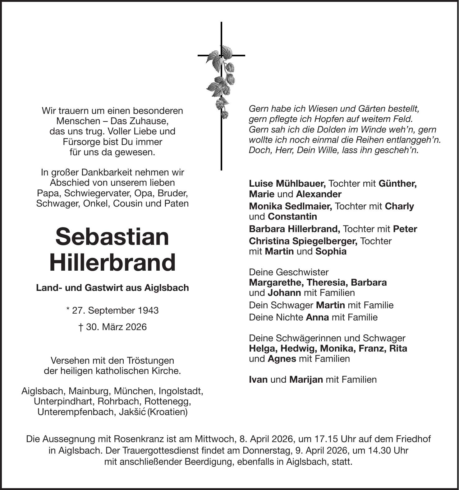 Wir trauern um einen besonderen Menschen - Das Zuhause, das uns trug. Voller Liebe und Fürsorge bist Du immer für uns da gewesen. In großer Dankbarkeit nehmen wir Abschied von unserem lieben Papa, Schwiegervater, Opa, Bruder, Schwager, Onkel, Cousin und Paten Sebastian Hillerbrand Land- und Gastwirt aus Aiglsbach * 27. September 1943 + 30. März 2026 Versehen mit den Tröstungen der heiligen katholischen Kirche. Aiglsbach, Mainburg, München, Ingolstadt, Unterpindhart, Rohrbach, Rottenegg, Unterempfenbach, Jakšic' (Kroatien)Gern habe ich Wiesen und Gärten bestellt, gern pflegte ich Hopfen auf weitem Feld. Gern sah ich die Dolden im Winde weh'n, gern wollte ich noch einmal die Reihen entlanggeh'n. Doch, Herr, Dein Wille, lass ihn gescheh'n. Luise Mühlbauer, Tochter mit Günther, Marie und Alexander Monika Sedlmaier, Tochter mit Charly und Constantin Barbara Hillerbrand, Tochter mit Peter Christina Spiegelberger, Tochter mit Martin und Sophia Deine Geschwister Margarethe, Theresia, Barbara und Johann mit Familien Dein Schwager Martin mit Familie Deine Nichte Anna mit Familie Deine Schwägerinnen und Schwager Helga, Hedwig, Monika, Franz, Rita und Agnes mit Familien Ivan und Marijan mit FamilienDie Aussegnung mit Rosenkranz ist am Mittwoch, 8. April 2026, um 17.15 Uhr auf dem Friedhof in Aiglsbach. Der Trauergottesdienst findet am Donnerstag, 9. April 2026, um 14.30 Uhr mit anschließender Beerdigung, ebenfalls in Aiglsbach, statt.
