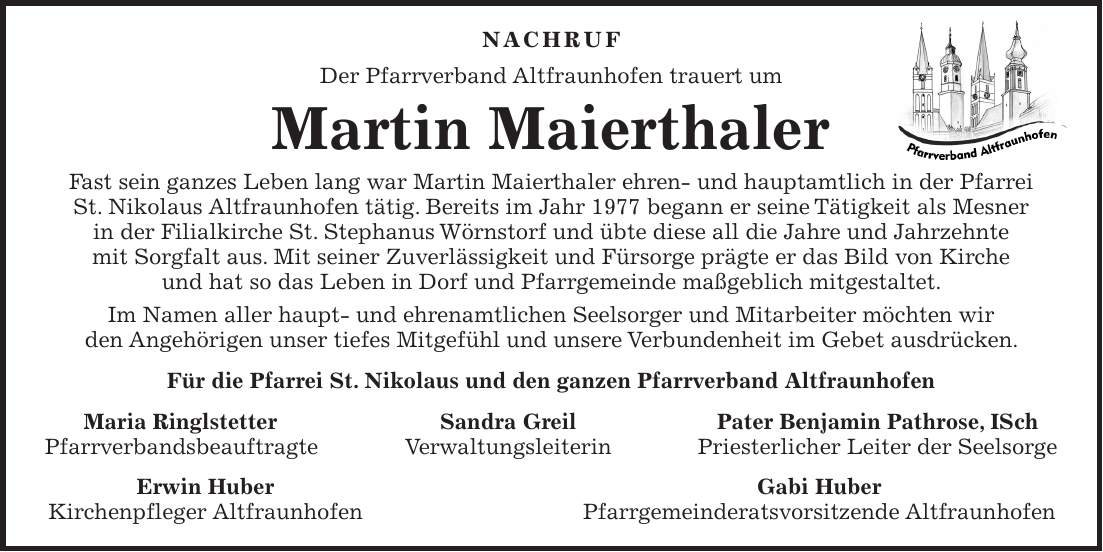 NACHRUF Der Pfarrverband Altfraunhofen trauert um Martin Maierthaler Fast sein ganzes Leben lang war Martin Maierthaler ehren- und hauptamtlich in der Pfarrei St. Nikolaus Altfraunhofen tätig. Bereits im Jahr 1977 begann er seine Tätigkeit als Mesner in der Filialkirche St. Stephanus Wörnstorf und übte diese all die Jahre und Jahrzehnte mit Sorgfalt aus. Mit seiner Zuverlässigkeit und Fürsorge prägte er das Bild von Kirche und hat so das Leben in Dorf und Pfarrgemeinde maßgeblich mitgestaltet. Im Namen aller haupt- und ehrenamtlichen Seelsorger und Mitarbeiter möchten wir den Angehörigen unser tiefes Mitgefühl und unsere Verbundenheit im Gebet ausdrücken. Für die Pfarrei St. Nikolaus und den ganzen Pfarrverband Altfraunhofen Maria Ringlstetter Sandra Greil Pater Benjamin Pathrose, ISch Pfarrverbandsbeauftragte Verwaltungsleiterin Priesterlicher Leiter der Seelsorge Erwin Huber Gabi Huber Kirchenpfleger Altfraunhofen Pfarrgemeinderatsvorsitzende Altfraunhofen