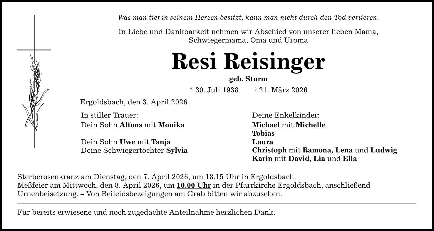 Was man tief in seinem Herzen besitzt, kann man nicht durch den Tod verlieren. In Liebe und Dankbarkeit nehmen wir Abschied von unserer lieben Mama, Schwiegermama, Oma und Uroma Resi Reisinger geb. Sturm * 30. Juli 1938 _ 21. März 2026 Ergoldsbach, den 3. April 2026 In stiller Trauer: Dein Sohn Alfons mit Monika Dein Sohn Uwe mit Tanja Deine Schwiegertochter Sylvia Sterberosenkranz am Dienstag, den 7. April 2026, um 18.15 Uhr in Ergoldsbach. Meßfeier am Mittwoch, den 8. April 2026, um 10.00 Uhr in der Pfarrkirche Ergoldsbach, anschließend Urnenbeisetzung. - Von Beileidsbezeigungen am Grab bitten wir abzusehen. Für bereits erwiesene und noch zugedachte Anteilnahme herzlichen Dank. Deine Enkelkinder: Michael mit Michelle Tobias Laura Christoph mit Ramona, Lena und Ludwig Karin mit David, Lia und Ella