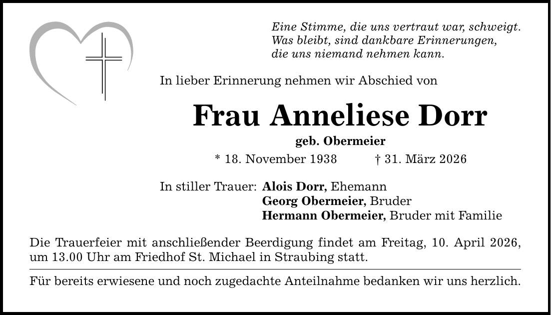 Eine Stimme, die uns vertraut war, schweigt. Was bleibt, sind dankbare Erinnerungen, die uns niemand nehmen kann. In lieber Erinnerung nehmen wir Abschied von Frau Anneliese Dorr geb. Obermeier * 18. November 1938 _ 31. März 2026 In stiller Trauer: Alois Dorr, Ehemann Georg Obermeier, Bruder Hermann Obermeier, Bruder mit Familie Die Trauerfeier mit anschließender Beerdigung findet am Freitag, 10. April 2026, um 13.00 Uhr am Friedhof St. Michael in Straubing statt. Für bereits erwiesene und noch zugedachte Anteilnahme bedanken wir uns herzlich.