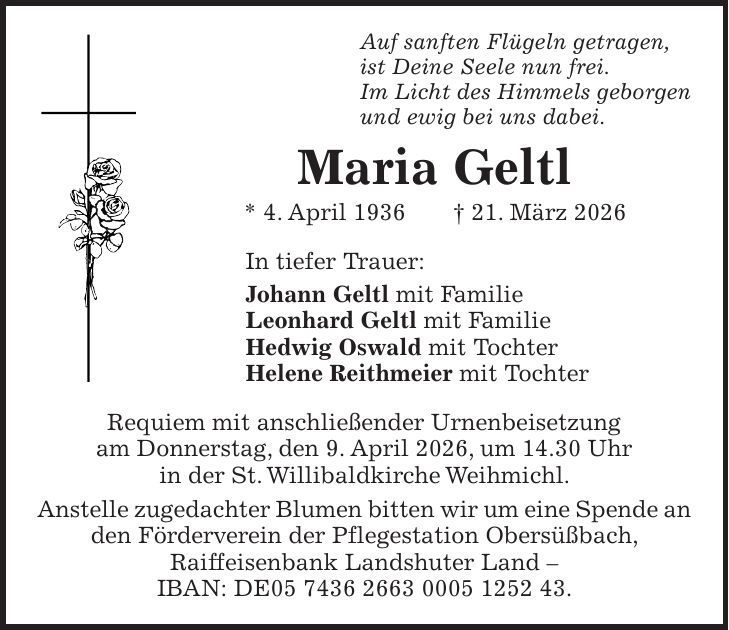 Auf sanften Flügeln getragen, ist Deine Seele nun frei. Im Licht des Himmels geborgen und ewig bei uns dabei. Maria Geltl * 4. April 1936 + 21. März 2026 In tiefer Trauer: Johann Geltl mit Familie Leonhard Geltl mit Familie Hedwig Oswald mit Tochter Helene Reithmeier mit Tochter Requiem mit anschließender Urnenbeisetzung am Donnerstag, den 9. April 2026, um 14.30 Uhr in der St. Willibaldkirche Weihmichl. Anstelle zugedachter Blumen bitten wir um eine Spende an den Förderverein der Pflegestation Obersüßbach, Raiffeisenbank Landshuter Land - IBAN: DE***.