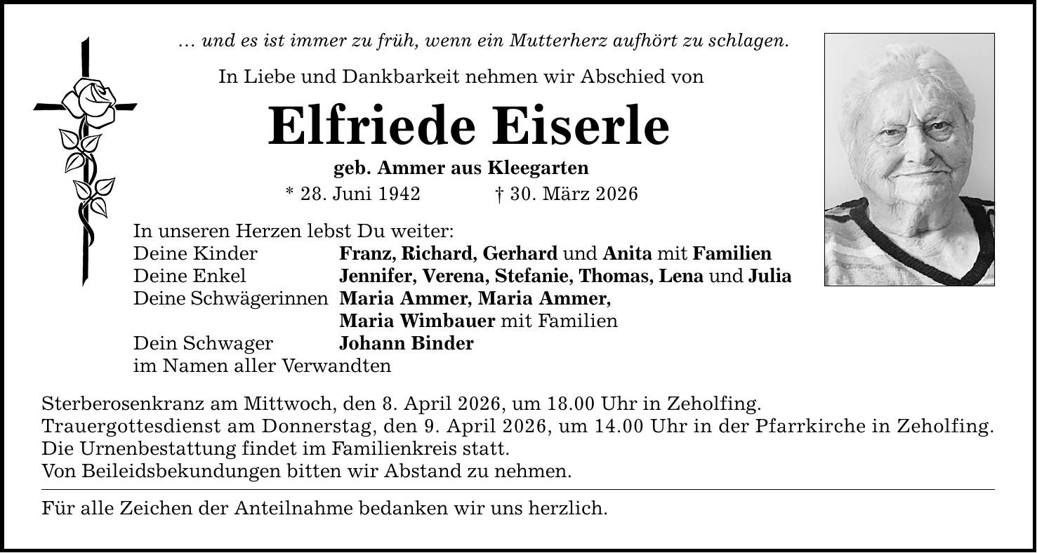 ... und es ist immer zu früh, wenn ein Mutterherz aufhört zu schlagen. In Liebe und Dankbarkeit nehmen wir Abschied von Elfriede Eiserle geb. Ammer aus Kleegarten * 28. Juni 1942 _ 30. März 2026 In unseren Herzen lebst Du weiter: Deine Kinder Deine Enkel Deine Schwägerinnen Dein Schwager im Namen aller Verwandten Franz, Richard, Gerhard und Anita mit Familien Jennifer, Verena, Stefanie, Thomas, Lena und Julia Maria Ammer, Maria Ammer, Maria Wimbauer mit Familien Johann Binder Sterberosenkranz am Mittwoch, den 8. April 2026, um 18.00 Uhr in Zeholfing. Trauergottesdienst am Donnerstag, den 9. April 2026, um 14.00 Uhr in der Pfarrkirche in Zeholfing. Die Urnenbestattung findet im Familienkreis statt. Von Beileidsbekundungen bitten wir Abstand zu nehmen. Für alle Zeichen der Anteilnahme bedanken wir uns herzlich.