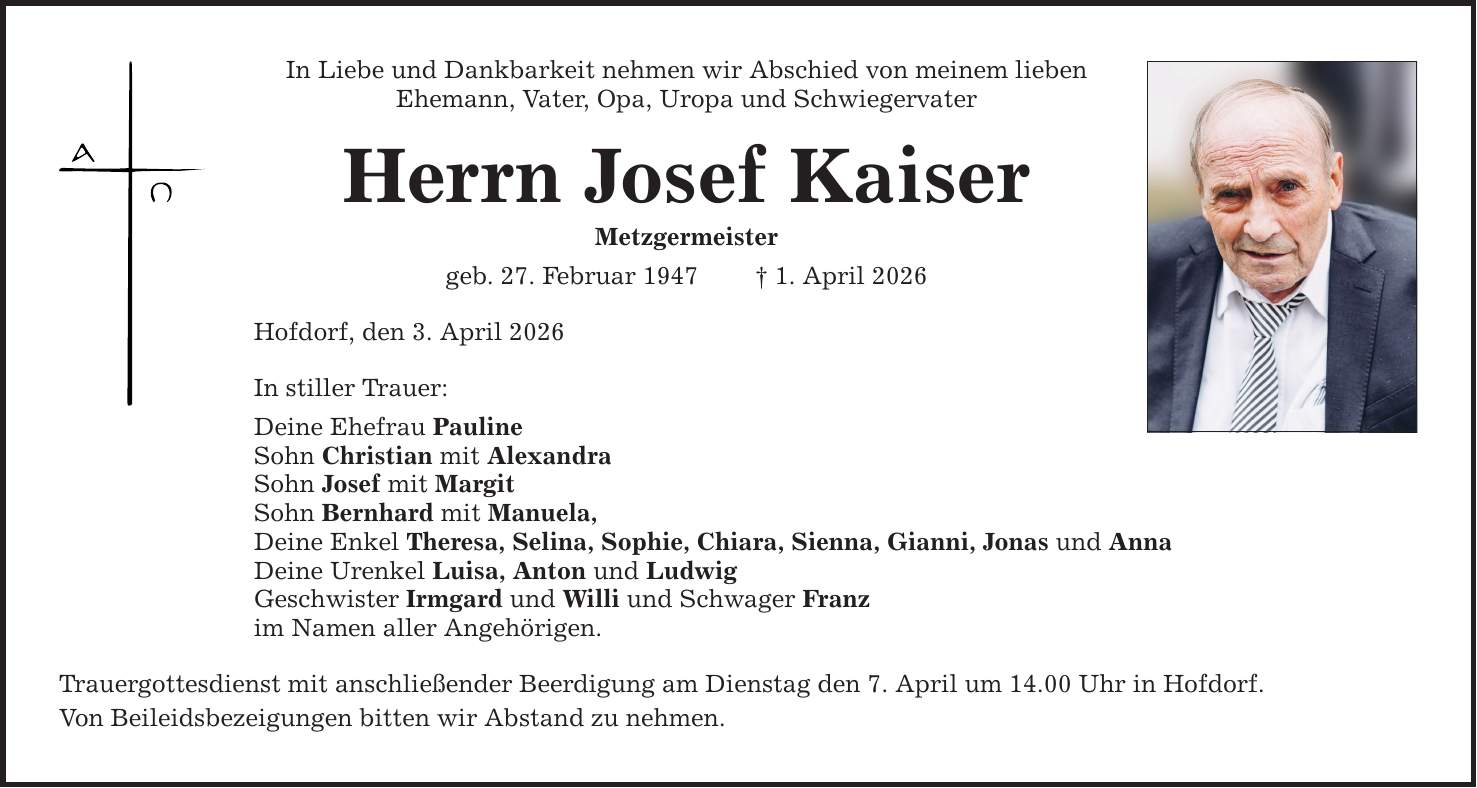 In Liebe und Dankbarkeit nehmen wir Abschied von meinem lieben Ehemann, Vater, Opa, Uropa und Schwiegervater Herrn Josef Kaiser Metzgermeister geb. 27. Februar 1947 _ 1. April 2026 Hofdorf, den 3. April 2026 In stiller Trauer: Deine Ehefrau Pauline Sohn Christian mit Alexandra Sohn Josef mit Margit Sohn Bernhard mit Manuela, Deine Enkel Theresa, Selina, Sophie, Chiara, Sienna, Gianni, Jonas und Anna Deine Urenkel Luisa, Anton und Ludwig Geschwister Irmgard und Willi und Schwager Franz im Namen aller Angehörigen. Trauergottesdienst mit anschließender Beerdigung am Dienstag den 7. April um 14.00 Uhr in Hofdorf. Von Beileidsbezeigungen bitten wir Abstand zu nehmen.
