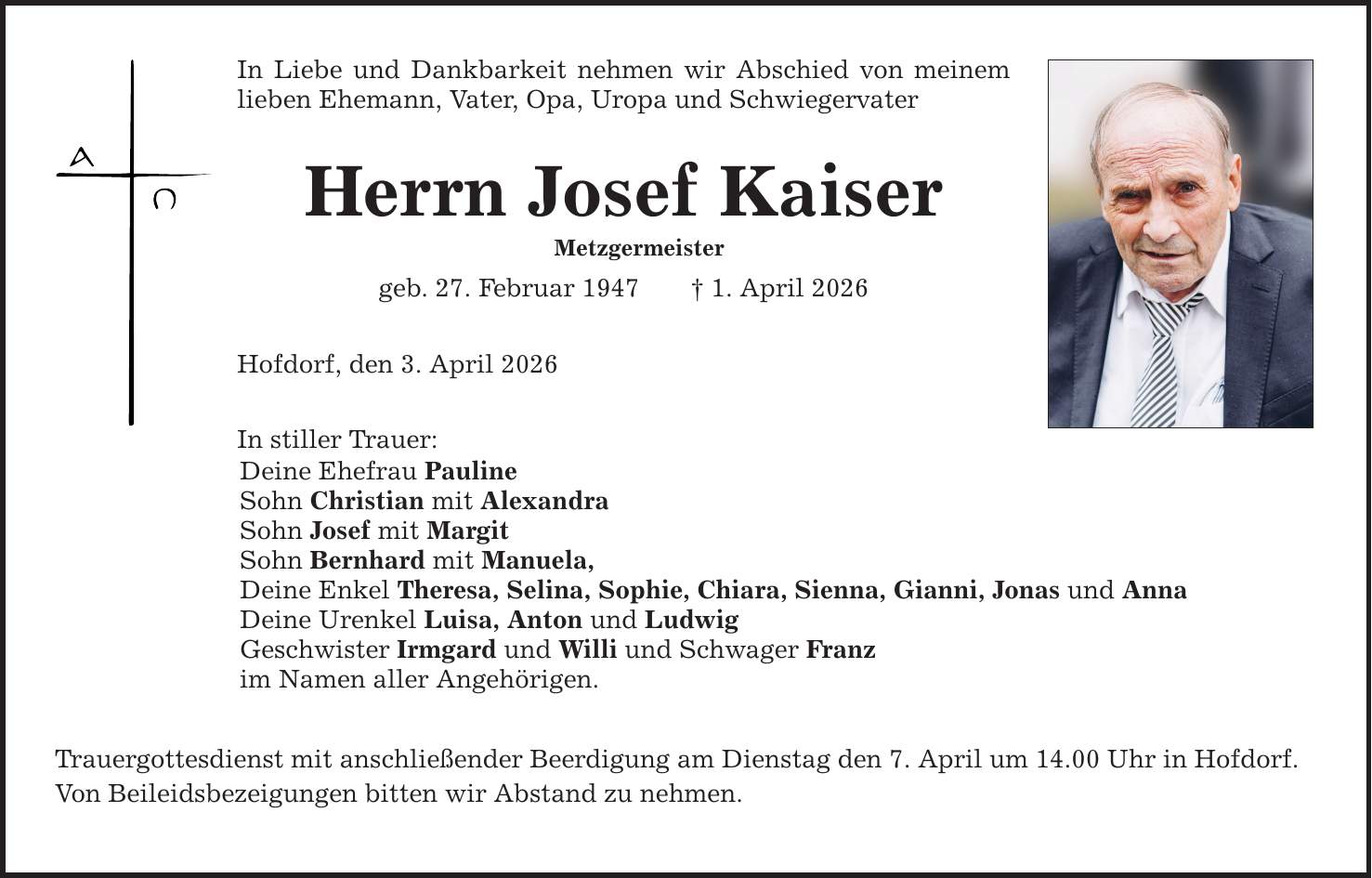 In Liebe und Dankbarkeit nehmen wir Abschied von meinem lieben Ehemann, Vater, Opa, Uropa und Schwiegervater Herrn Josef Kaiser Metzgermeister geb. 27. Februar 1947 _ 1. April 2026 Hofdorf, den 3. April 2026 In stiller Trauer: Deine Ehefrau Pauline Sohn Christian mit Alexandra Sohn Josef mit Margit Sohn Bernhard mit Manuela, Deine Enkel Theresa, Selina, Sophie, Chiara, Sienna, Gianni, Jonas und Anna Deine Urenkel Luisa, Anton und Ludwig Geschwister Irmgard und Willi und Schwager Franz im Namen aller Angehörigen. Trauergottesdienst mit anschließender Beerdigung am Dienstag den 7. April um 14.00 Uhr in Hofdorf. Von Beileidsbezeigungen bitten wir Abstand zu nehmen.