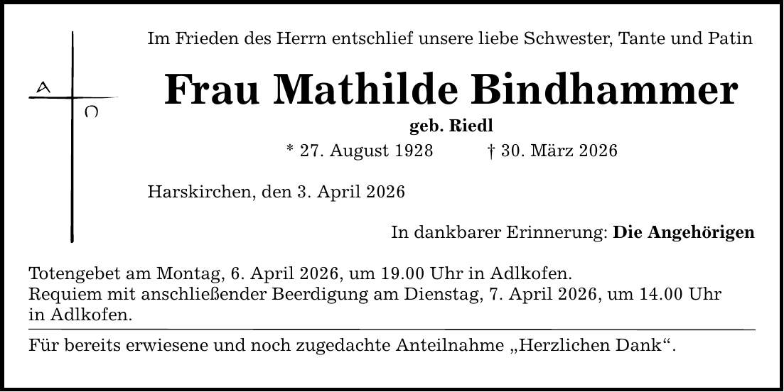 Im Frieden des Herrn entschlief unsere liebe Schwester, Tante und Patin Frau Mathilde Bindhammer geb. Riedl * 27. August 1928 _ 30. März 2026 Harskirchen , den 3. April 2026 In dankbarer Erinnerung: Die Angehörigen Totengebet am Montag, 6. April 2026, um 19.00 Uhr in Adlkofen. Requiem mit anschließender Beerdigung am Dienstag, 7. April 2026, um 14.00 Uhr in Adlkofen. Für bereits erwiesene und noch zugedachte Anteilnahme 