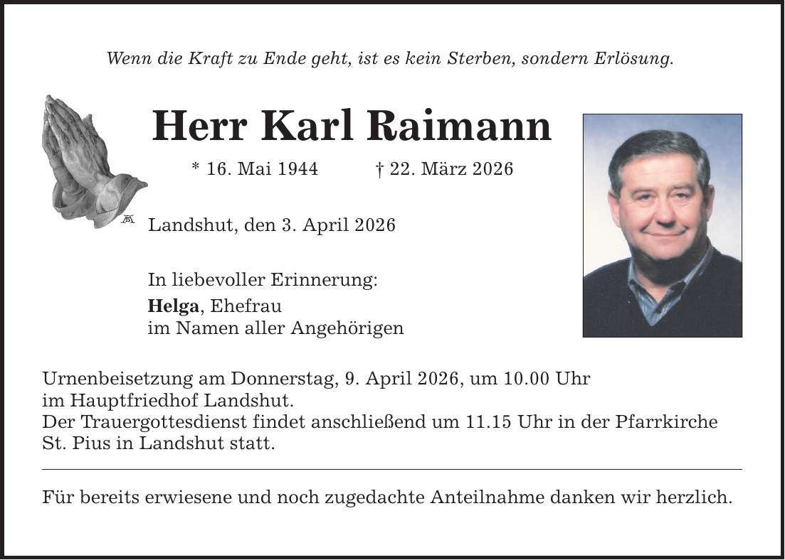 Wenn die Kraft zu Ende geht, ist es kein Sterben, sondern Erlösung. Herr Karl Raimann * 16. Mai 1944 _ 22. März 2026 Landshut, den 3. April 2026 In liebevoller Erinnerung: Helga, Ehefrau im Namen aller Angehörigen Urnenbeisetzung am Donnerstag, 9. April 2026, um 10.00 Uhr im Hauptfriedhof Landshut. Der Trauergottesdienst findet anschließend um 11.15 Uhr in der Pfarrkirche St. Pius in Landshut statt. Für bereits erwiesene und noch zugedachte Anteilnahme danken wir herzlich.