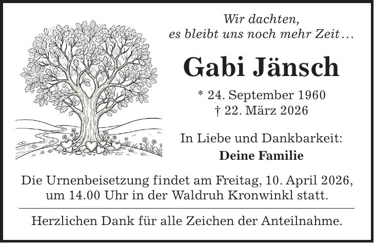  Wir dachten, es bleibt uns noch mehr Zeit . . . Gabi Jänsch * 24. September 1960 + 22. März 2026 In Liebe und Dankbarkeit: Deine Familie Die Urnenbeisetzung findet am Freitag, 10. April 2026, um 14.00 Uhr in der Waldruh Kronwinkl statt. Herzlichen Dank für alle Zeichen der Anteilnahme.