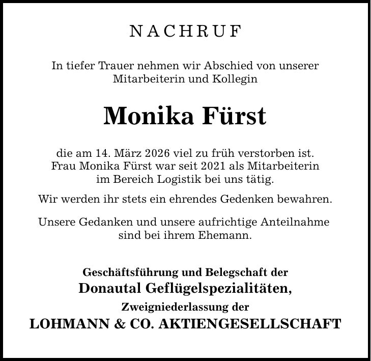 Nachruf In tiefer Trauer nehmen wir Abschied von unserer Mitarbeiterin und Kollegin Monika Fürst die am 14. März 2026 viel zu früh verstorben ist. Frau Monika Fürst war seit 2021 als Mitarbeiterin im Bereich Logistik bei uns tätig. Wir werden ihr stets ein ehrendes Gedenken bewahren. Unsere Gedanken und unsere aufrichtige Anteilnahme sind bei ihrem Ehemann. Geschäftsführung und Belegschaft der Donautal Geflügelspezialitäten, Zweigniederlassung der LOHMANN & CO. AKTIENGESELLSCHAFT