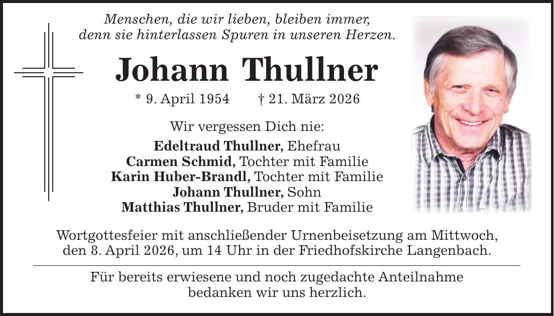  Menschen, die wir lieben, bleiben immer, denn sie hinterlassen Spuren in unseren Herzen. Johann Thullner * 9. April 1954 + 21. März 2026 Wir vergessen Dich nie: Edeltraud Thullner, Ehefrau Carmen Schmid, Tochter mit Familie Karin Huber-Brandl, Tochter mit Familie Johann Thullner, Sohn Matthias Thullner, Bruder mit Familie Wortgottesfeier mit anschließender Urnenbeisetzung am Mittwoch, den 8. April 2026, um 14 Uhr in der Friedhofskirche Langenbach. Für bereits erwiesene und noch zugedachte Anteilnahme bedanken wir uns herzlich. 