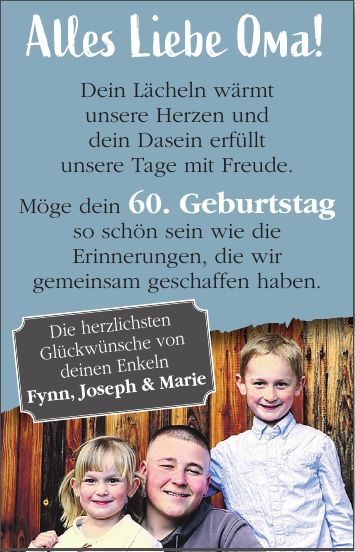 Alles Liebe Oma! Dein Lächeln wärmt unsere Herzen und dein Dasein erfüllt unsere Tage mit Freude. Möge dein 60. Geburtstag so schön sein wie die Erinnerungen, die wir gemeinsam geschaffen haben.Die herzlichsten Glückwünsche von deinen Enkeln Fynn, Joseph & Marie