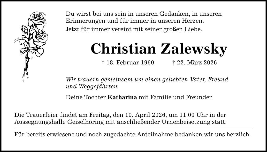 Du wirst bei uns sein in unseren Gedanken, in unseren Erinnerungen und für immer in unseren Herzen. Jetzt für immer vereint mit seiner großen Liebe. Christian Zalewsky * 18. Februar 1960 _ 22. März 2026 Wir trauern gemeinsam um einen geliebten Vater, Freund und Weggefährten Deine Tochter Katharina mit Familie und Freunden Die Trauerfeier findet am Freitag, den 10. April 2026, um 11.00 Uhr in der Aussegnungshalle Geiselhöring mit anschließender Urnenbeisetzung statt. Für bereits erwiesene und noch zugedachte Anteilnahme bedanken wir uns herzlich.