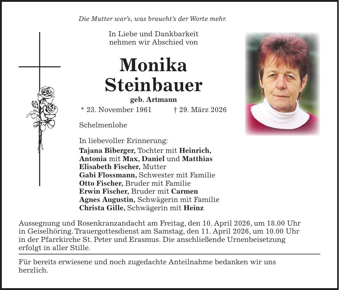 Die Mutter war's, was braucht's der Worte mehr. In Liebe und Dankbarkeit nehmen wir Abschied von Monika Steinbauer geb. Artmann * 23. November 1961 + 29. März 2026 Schelmenlohe In liebevoller Erinnerung: Tajana Biberger, Tochter mit Heinrich, Antonia mit Max, Daniel und Matthias Elisabeth Fischer, Mutter Gabi Flossmann, Schwester mit Familie Otto Fischer, Bruder mit Familie Erwin Fischer, Bruder mit Carmen Agnes Augustin, Schwägerin mit Familie Christa Gille, Schwägerin mit Heinz Aussegnung und Rosenkranzandacht am Freitag, den 10. April 2026, um 18.00 Uhr in Geiselhöring. Trauergottesdienst am Samstag, den 11. April 2026, um 10.00 Uhr in der Pfarrkirche St. Peter und Erasmus. Die anschließende Urnenbeisetzung erfolgt in aller Stille. Für bereits erwiesene und noch zugedachte Anteilnahme bedanken wir uns herzlich.