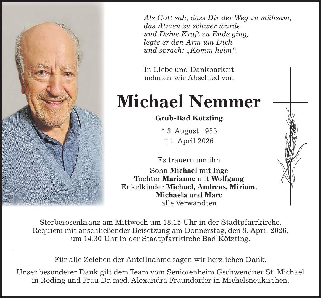 Als Gott sah, dass Dir der Weg zu mühsam, das Atmen zu schwer wurde und Deine Kraft zu Ende ging, legte er den Arm um Dich und sprach: 'Komm heim'. In Liebe und Dankbarkeit nehmen wir Abschied von Michael Nemmer Grub-Bad Kötzting * 3. August 1935 + 1. April 2026 Es trauern um ihn Sohn Michael mit Inge Tochter Marianne mit Wolfgang Enkelkinder Michael, Andreas, Miriam, Michaela und Marc alle Verwandten Sterberosenkranz am Mittwoch um 18.15 Uhr in der Stadtpfarrkirche. Requiem mit anschließender Beisetzung am Donnerstag, den 9. April 2026, um 14.30 Uhr in der Stadtpfarrkirche Bad Kötzting. Für alle Zeichen der Anteilnahme sagen wir herzlichen Dank. Unser besonderer Dank gilt dem Team vom Seniorenheim Gschwendner St. Michael in Roding und Frau Dr. med. Alexandra Fraundorfer in Michelsneukirchen.